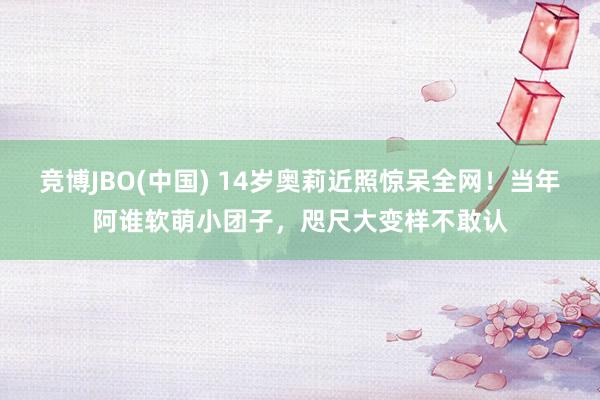 竞博JBO(中国) 14岁奥莉近照惊呆全网！当年阿谁软萌小团子，咫尺大变样不敢认