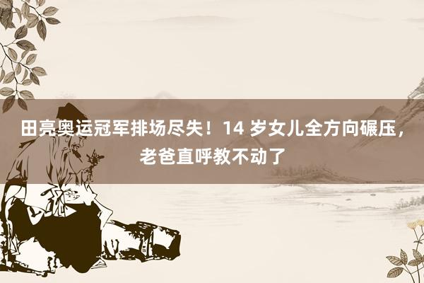 田亮奥运冠军排场尽失！14 岁女儿全方向碾压，老爸直呼教不动了