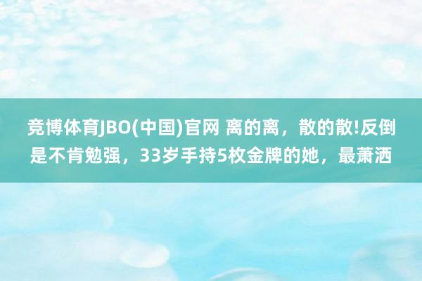竞博体育JBO(中国)官网 离的离，散的散!反倒是不肯勉强，33岁手持5枚金牌的她，最萧洒