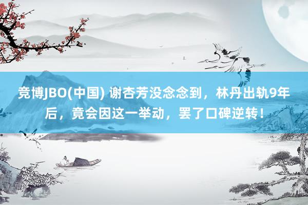 竞博JBO(中国) 谢杏芳没念念到，林丹出轨9年后，竟会因这一举动，罢了口碑逆转！