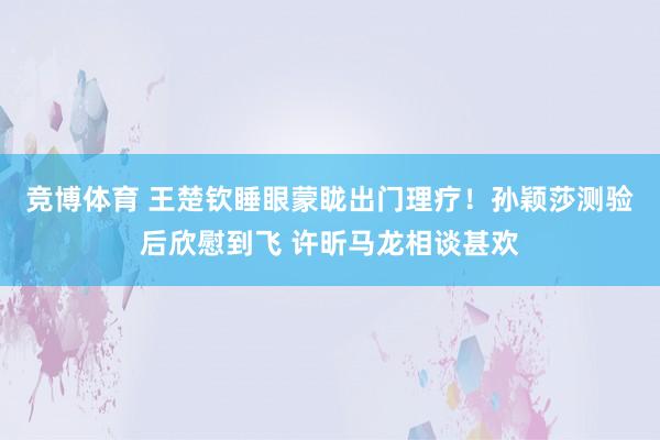竞博体育 王楚钦睡眼蒙眬出门理疗！孙颖莎测验后欣慰到飞 许昕马龙相谈甚欢