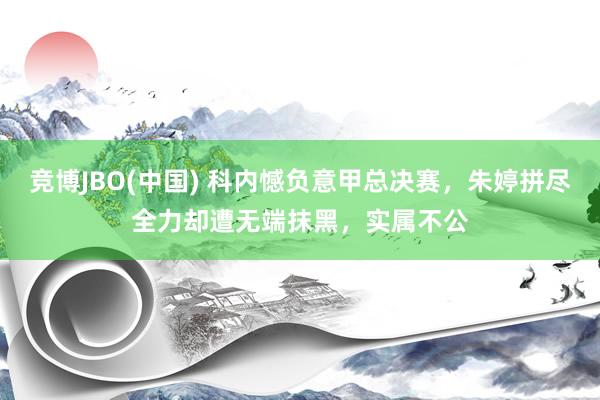 竞博JBO(中国) 科内憾负意甲总决赛，朱婷拼尽全力却遭无端抹黑，实属不公