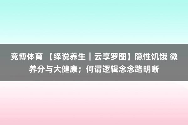 竞博体育 【绎说养生｜云享罗图】隐性饥饿 微养分与大健康；何谓逻辑念念路明晰