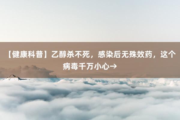 【健康科普】乙醇杀不死，感染后无殊效药，这个病毒千万小心→