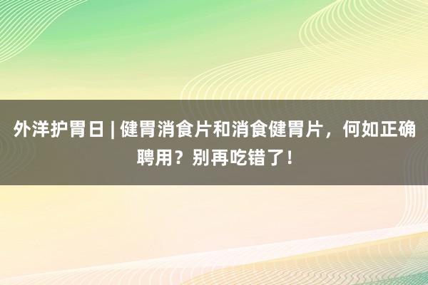 外洋护胃日 | 健胃消食片和消食健胃片，何如正确聘用？别再吃错了！