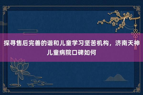 探寻售后完善的谐和儿童学习坚苦机构，济南天神儿童病院口碑如何