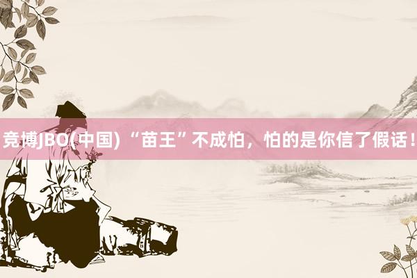 竞博JBO(中国) “苗王”不成怕，怕的是你信了假话！