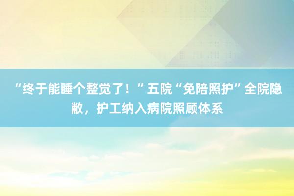 “终于能睡个整觉了！”五院“免陪照护”全院隐敝，护工纳入病院照顾体系