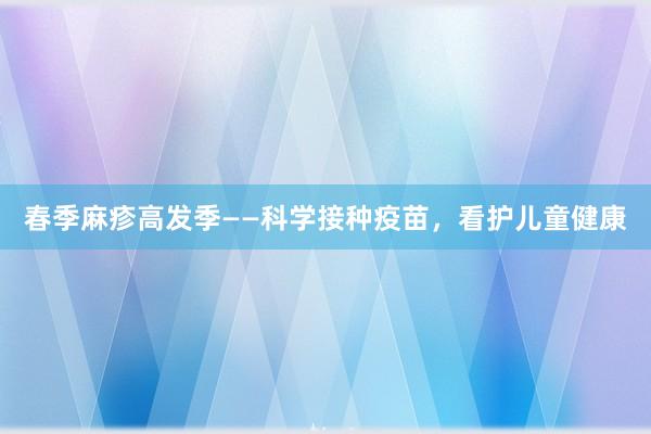 春季麻疹高发季——科学接种疫苗，看护儿童健康