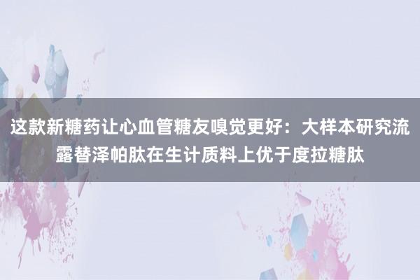 这款新糖药让心血管糖友嗅觉更好：大样本研究流露替泽帕肽在生计质料上优于度拉糖肽