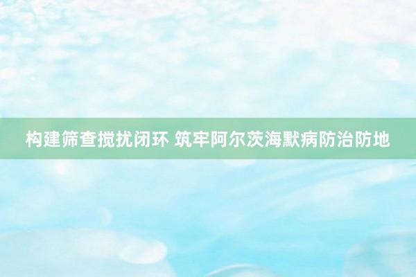 构建筛查搅扰闭环 筑牢阿尔茨海默病防治防地