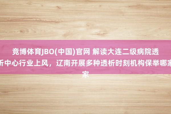 竞博体育JBO(中国)官网 解读大连二级病院透析中心行业上风，辽南开展多种透析时刻机构保举哪家