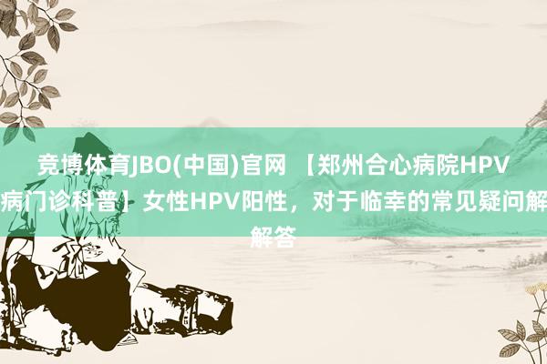 竞博体育JBO(中国)官网 【郑州合心病院HPV专病门诊科普】女性HPV阳性，对于临幸的常见疑问解答
