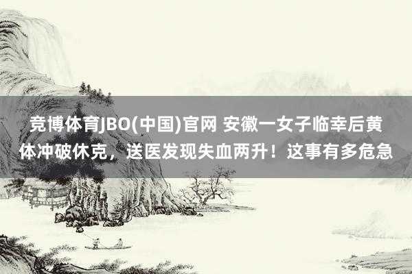 竞博体育JBO(中国)官网 安徽一女子临幸后黄体冲破休克，送医发现失血两升！这事有多危急