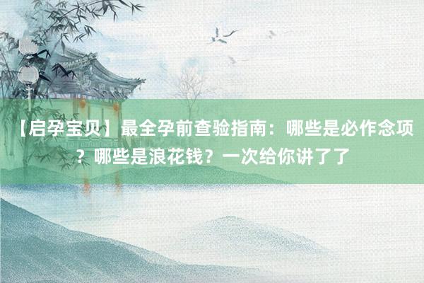【启孕宝贝】最全孕前查验指南：哪些是必作念项？哪些是浪花钱？一次给你讲了了