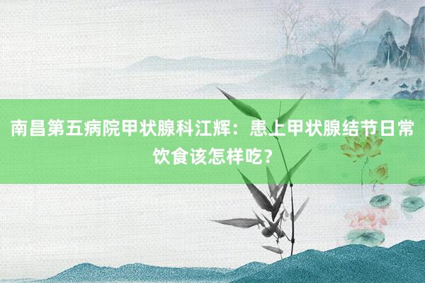 南昌第五病院甲状腺科江辉：患上甲状腺结节日常饮食该怎样吃？