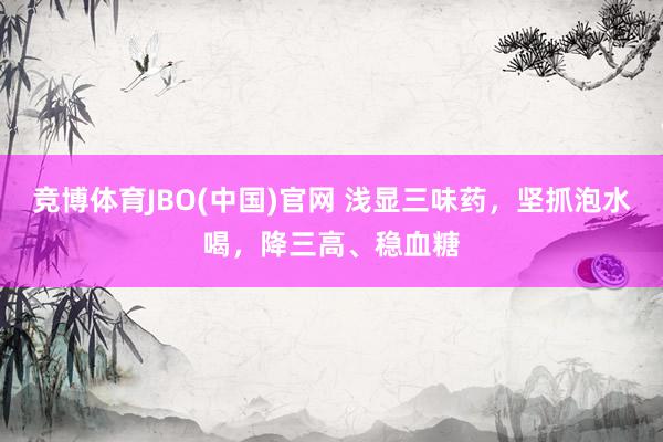 竞博体育JBO(中国)官网 浅显三味药，坚抓泡水喝，降三高、稳血糖