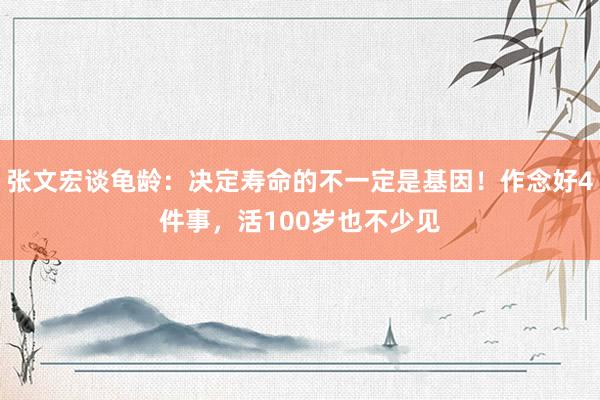 张文宏谈龟龄：决定寿命的不一定是基因！作念好4件事，活100岁也不少见