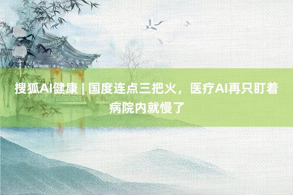 搜狐AI健康 | 国度连点三把火，医疗AI再只盯着病院内就慢了