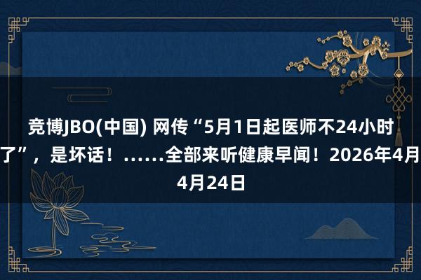 竞博JBO(中国) 网传“5月1日起医师不24小时值班了”，是坏话！……全部来听健康早闻！2026年4月24日