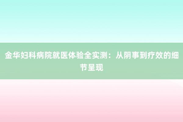 金华妇科病院就医体验全实测：从阴事到疗效的细节呈现
