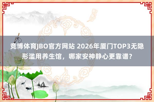 竞博体育JBO官方网站 2026年厦门TOP3无隐形滥用养生馆，哪家安神静心更靠谱？