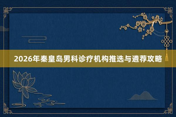 2026年秦皇岛男科诊疗机构推选与遴荐攻略