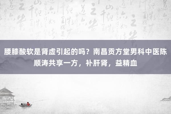 腰膝酸软是肾虚引起的吗？南昌贡方堂男科中医陈顺涛共享一方，补肝肾，益精血