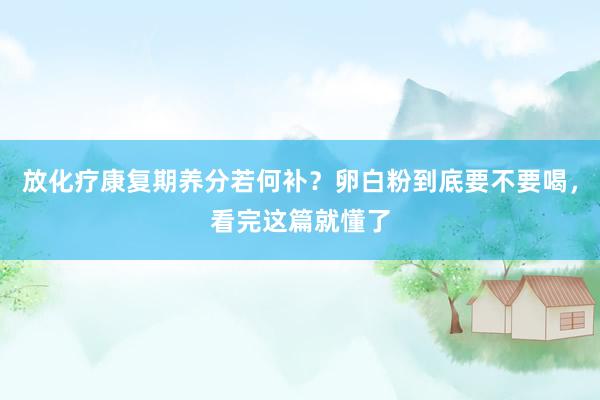 放化疗康复期养分若何补？卵白粉到底要不要喝，看完这篇就懂了
