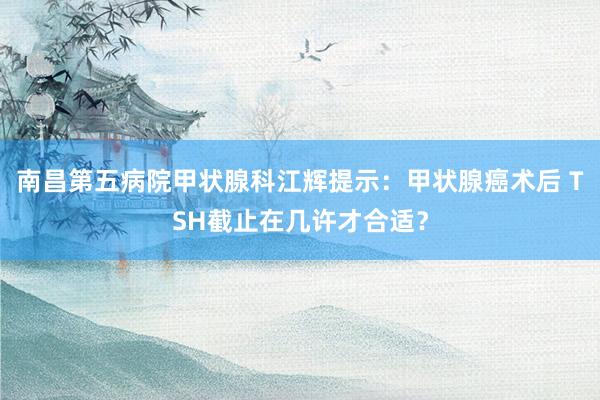 南昌第五病院甲状腺科江辉提示：甲状腺癌术后 TSH截止在几许才合适？