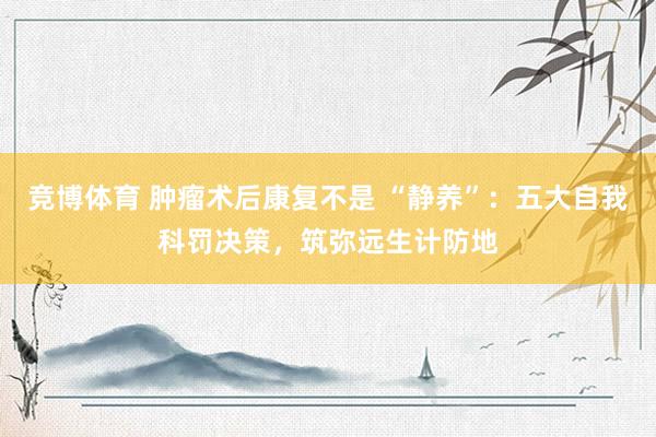 竞博体育 肿瘤术后康复不是 “静养”：五大自我科罚决策，筑弥远生计防地