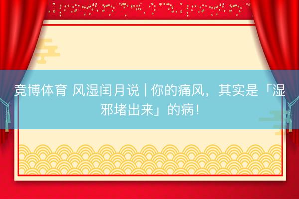 竞博体育 风湿闰月说 | 你的痛风，其实是「湿邪堵出来」的病！
