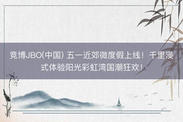 竞博JBO(中国) 五一近郊微度假上线！千里浸式体验阳光彩虹湾国潮狂欢！