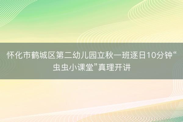怀化市鹤城区第二幼儿园立秋一班逐日10分钟“虫虫小课堂”真理开讲